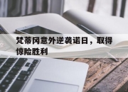 九游娱乐app口碑好-包含梵蒂冈意外逆袭诺日，取得惊险胜利的词条