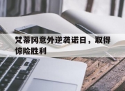 九游娱乐app口碑好-包含梵蒂冈意外逆袭诺日，取得惊险胜利的词条